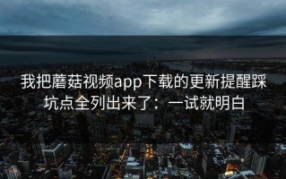 我把蘑菇视频app下载的更新提醒踩坑点全列出来了：一试就明白