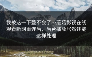 我被这一下整不会了…蘑菇影视在线观看断网重连后，后台播放居然还能这样处理