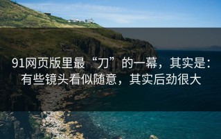 91网页版里最“刀”的一幕，其实是：有些镜头看似随意，其实后劲很大