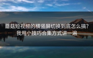 蘑菇短视频的横竖屏切换到底怎么搞？我用小技巧合集方式讲一遍