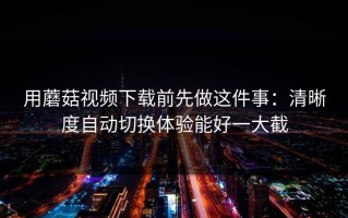 用蘑菇视频下载前先做这件事：清晰度自动切换体验能好一大截