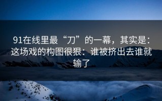 91在线里最“刀”的一幕，其实是：这场戏的构图很狠：谁被挤出去谁就输了
