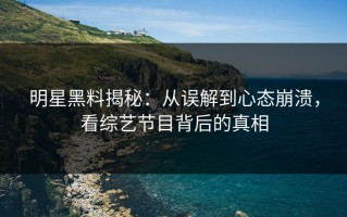 明星黑料揭秘：从误解到心态崩溃，看综艺节目背后的真相