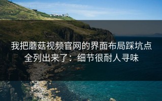 我把蘑菇视频官网的界面布局踩坑点全列出来了：细节很耐人寻味