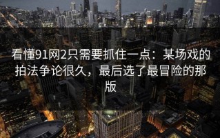 看懂91网2只需要抓住一点：某场戏的拍法争论很久，最后选了最冒险的那版