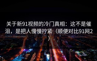 关于新91视频的冷门真相：这不是催泪，是把人慢慢拧紧（顺便对比91网2）