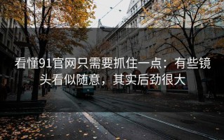 看懂91官网只需要抓住一点：有些镜头看似随意，其实后劲很大