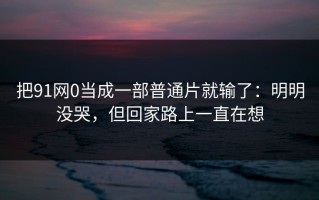 把91网0当成一部普通片就输了：明明没哭，但回家路上一直在想