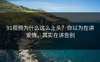 91视频为什么这么上头？你以为在讲爱情，其实在讲告别