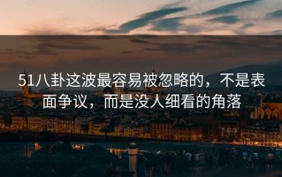 51八卦这波最容易被忽略的，不是表面争议，而是没人细看的角落