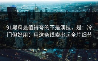 91黑料最值得夸的不是演技，是：冷门但好用：用这条线索串起全片细节