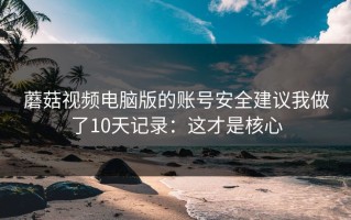 蘑菇视频电脑版的账号安全建议我做了10天记录：这才是核心