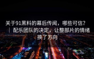 关于91黑料的幕后传闻，哪些可信？ ｜ 配乐团队的决定，让整部片的情绪换了方向