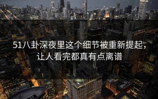 51八卦深夜里这个细节被重新提起，让人看完都真有点离谱