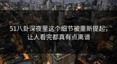 51八卦深夜里这个细节被重新提起，让人看完都真有点离谱