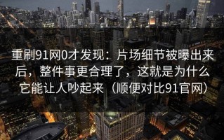 重刷91网0才发现：片场细节被曝出来后，整件事更合理了，这就是为什么它能让人吵起来（顺便对比91官网）