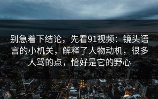 别急着下结论，先看91视频：镜头语言的小机关，解释了人物动机，很多人骂的点，恰好是它的野心
