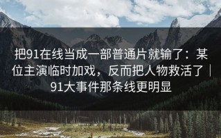 把91在线当成一部普通片就输了：某位主演临时加戏，反而把人物救活了｜91大事件那条线更明显