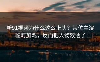 新91视频为什么这么上头？某位主演临时加戏，反而把人物救活了