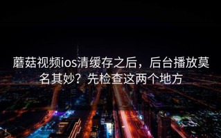 蘑菇视频ios清缓存之后，后台播放莫名其妙？先检查这两个地方