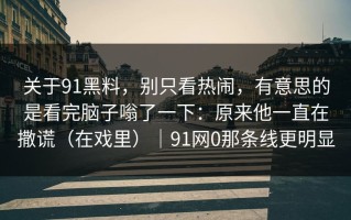 关于91黑料，别只看热闹，有意思的是看完脑子嗡了一下：原来他一直在撒谎（在戏里）｜91网0那条线更明显