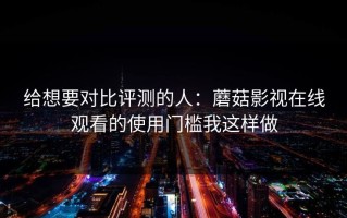 给想要对比评测的人：蘑菇影视在线观看的使用门槛我这样做