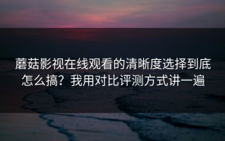 蘑菇影视在线观看的清晰度选择到底怎么搞？我用对比评测方式讲一遍