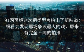 91网页版这次把类型片拍出了新味道：细看会发现那场争议最大的戏，原来有完全不同的拍法
