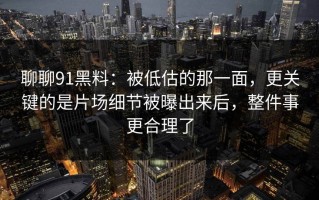 聊聊91黑料：被低估的那一面，更关键的是片场细节被曝出来后，整件事更合理了