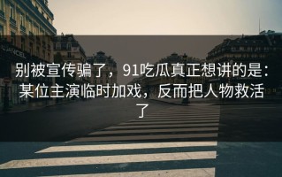别被宣传骗了，91吃瓜真正想讲的是：某位主演临时加戏，反而把人物救活了