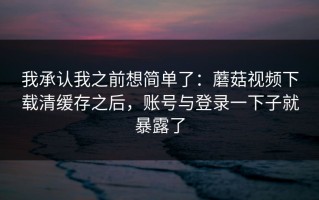 我承认我之前想简单了：蘑菇视频下载清缓存之后，账号与登录一下子就暴露了
