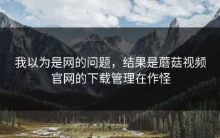 我以为是网的问题，结果是蘑菇视频官网的下载管理在作怪