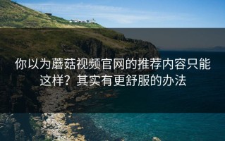 你以为蘑菇视频官网的推荐内容只能这样？其实有更舒服的办法