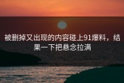 被删掉又出现的内容碰上91爆料，结果一下把悬念拉满