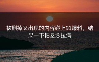 被删掉又出现的内容碰上91爆料，结果一下把悬念拉满