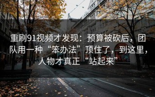 重刷91视频才发现：预算被砍后，团队用一种“笨办法”顶住了，到这里，人物才真正“站起来”
