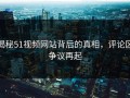 揭秘51视频网站背后的真相，评论区争议再起