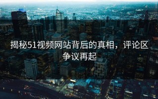 揭秘51视频网站背后的真相，评论区争议再起