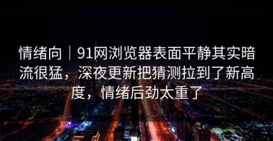 情绪向｜91网浏览器表面平静其实暗流很猛，深夜更新把猜测拉到了新高度，情绪后劲太重了