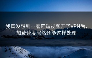 我真没想到…蘑菇短视频开了VPN后，加载速度居然还能这样处理