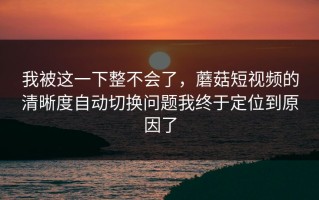 我被这一下整不会了，蘑菇短视频的清晰度自动切换问题我终于定位到原因了
