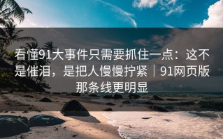 看懂91大事件只需要抓住一点：这不是催泪，是把人慢慢拧紧｜91网页版那条线更明显