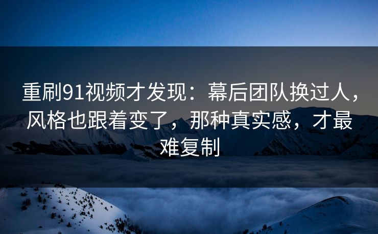重刷91视频才发现：幕后团队换过人，风格也跟着变了，那种真实感，才最难复制-第1张图片-蘑菇视频 - 海量短视频影视资源聚合