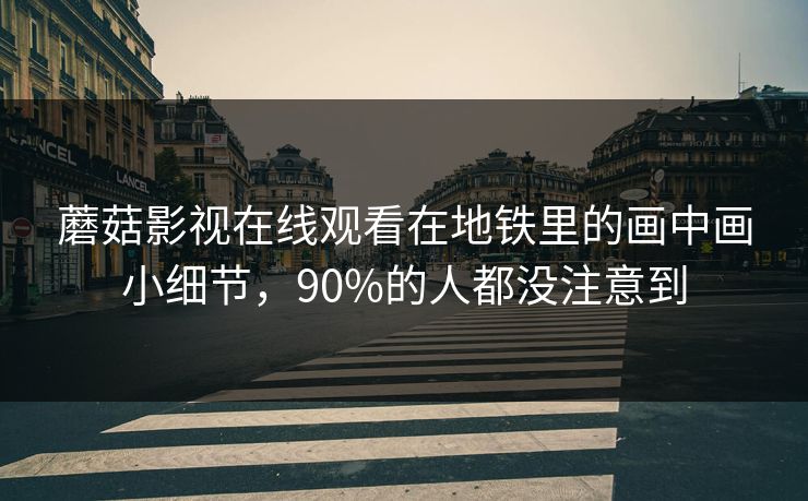 蘑菇影视在线观看在地铁里的画中画小细节，90%的人都没注意到-第1张图片-蘑菇视频 - 海量短视频影视资源聚合
