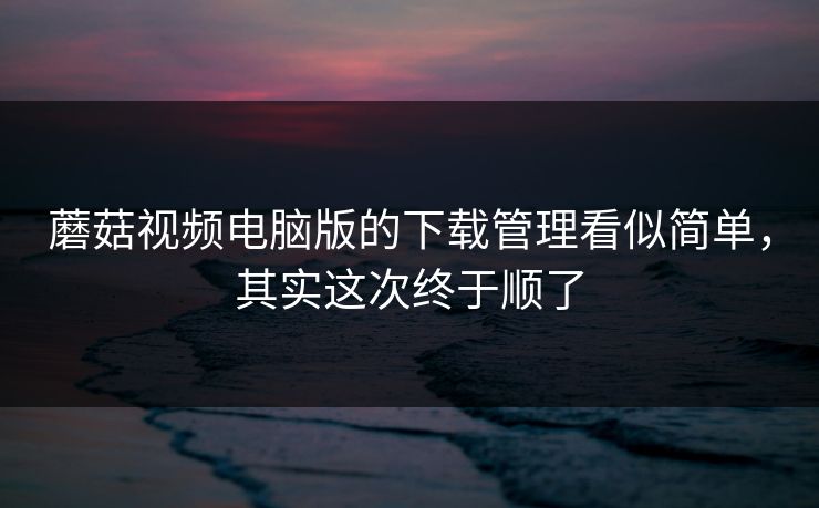 蘑菇视频电脑版的下载管理看似简单，其实这次终于顺了-第1张图片-蘑菇视频 - 海量短视频影视资源聚合