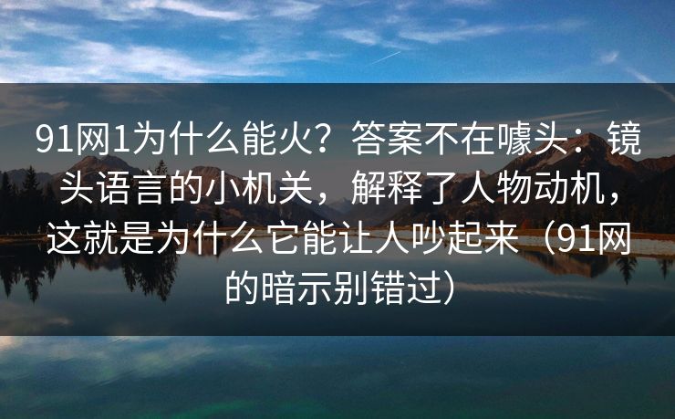 91网1为什么能火？答案不在噱头：镜头语言的小机关，解释了人物动机，这就是为什么它能让人吵起来（91网的暗示别错过）-第1张图片-蘑菇视频 - 海量短视频影视资源聚合