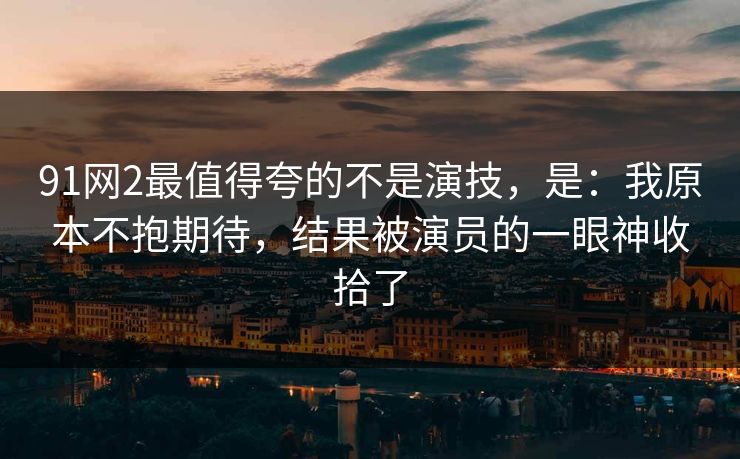 91网2最值得夸的不是演技，是：我原本不抱期待，结果被演员的一眼神收拾了-第1张图片-蘑菇视频 - 海量短视频影视资源聚合
