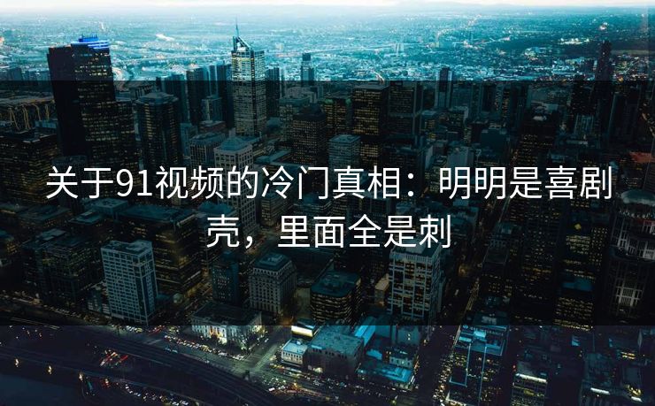 关于91视频的冷门真相：明明是喜剧壳，里面全是刺-第1张图片-蘑菇视频 - 海量短视频影视资源聚合
