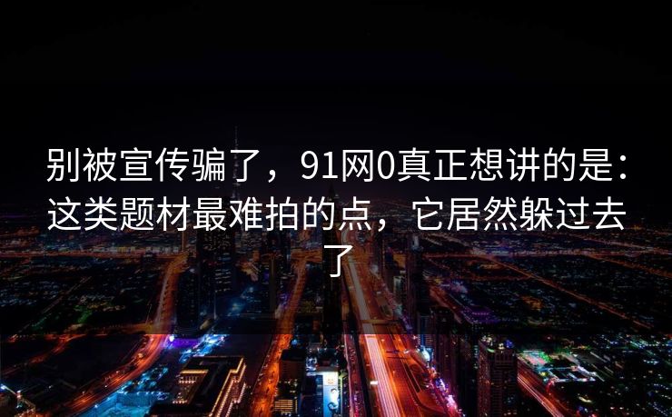 别被宣传骗了，91网0真正想讲的是：这类题材最难拍的点，它居然躲过去了-第1张图片-蘑菇视频 - 海量短视频影视资源聚合