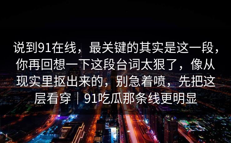 说到91在线，最关键的其实是这一段，你再回想一下这段台词太狠了，像从现实里抠出来的，别急着喷，先把这层看穿｜91吃瓜那条线更明显-第1张图片-蘑菇视频 - 海量短视频影视资源聚合